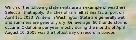 Which of the following statements are an example of weather? Select all that apply. -3 inches of rain fell at Sea-Tac airport on April 1st, 2023 -Winters in Washington State are generally wet and summers are generally dry -On average, 60 thunderstorms occur in Oklahoma per year, mostly during the months of April -August 10, 2003 was the hottest day on record in London.