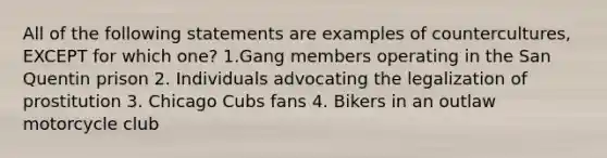 All of the following statements are examples of countercultures, EXCEPT for which one? 1.Gang members operating in the San Quentin prison 2. Individuals advocating the legalization of prostitution 3. Chicago Cubs fans 4. Bikers in an outlaw motorcycle club