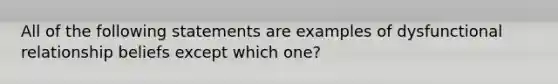 All of the following statements are examples of dysfunctional relationship beliefs except which one?