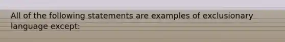 All of the following statements are examples of exclusionary language except: