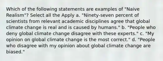 Which of the following statements are examples of "Naive Realism"? Select all the Apply a. "Ninety-seven percent of scientists from relevant academic disciplines agree that <a href='https://www.questionai.com/knowledge/kuQx0hTTCL-global-climate-change' class='anchor-knowledge'>global climate change</a> is real and is caused by humans." b. "People who deny global climate change disagree with these experts." c. "My opinion on global climate change is the most correct." d. "People who disagree with my opinion about global climate change are biased."