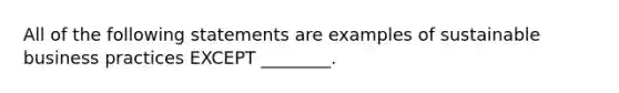 All of the following statements are examples of sustainable business practices EXCEPT​ ________.