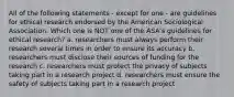 All of the following statements - except for one - are guidelines for ethical research endorsed by the American Sociological Association. Which one is NOT one of the ASA's guidelines for ethical research? a. researchers must always perform their research several times in order to ensure its accuracy b. researchers must disclose their sources of funding for the research c. researchers must protect the privacy of subjects taking part in a research project d. researchers must ensure the safety of subjects taking part in a research project