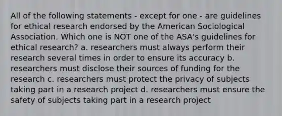 All of the following statements - except for one - are guidelines for ethical research endorsed by the American Sociological Association. Which one is NOT one of the ASA's guidelines for ethical research? a. researchers must always perform their research several times in order to ensure its accuracy b. researchers must disclose their sources of funding for the research c. researchers must protect the privacy of subjects taking part in a research project d. researchers must ensure the safety of subjects taking part in a research project