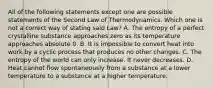 All of the following statements except one are possible statements of the Second Law of Thermodynamics. Which one is not a correct way of stating said Law? A. The entropy of a perfect crystalline substance approaches zero as its temperature approaches absolute 0. B. It is impossible to convert heat into work by a cyclic process that produces no other changes. C. The entropy of the world can only increase. It never decreases. D. Heat cannot flow spontaneously from a substance at a lower temperature to a substance at a higher temperature.