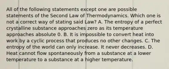 All of the following statements except one are possible statements of the Second Law of Thermodynamics. Which one is not a correct way of stating said Law? A. The entropy of a perfect crystalline substance approaches zero as its temperature approaches absolute 0. B. It is impossible to convert heat into work by a cyclic process that produces no other changes. C. The entropy of the world can only increase. It never decreases. D. Heat cannot flow spontaneously from a substance at a lower temperature to a substance at a higher temperature.