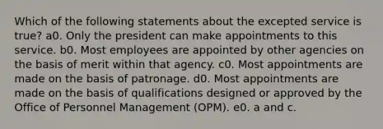 Which of the following statements about the excepted service is true? a0. Only the president can make appointments to this service. b0. Most employees are appointed by other agencies on the basis of merit within that agency. c0. Most appointments are made on the basis of patronage. d0. Most appointments are made on the basis of qualifications designed or approved by the Office of Personnel Management (OPM). e0. a and c.