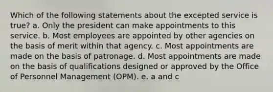 Which of the following statements about the excepted service is true? a. Only the president can make appointments to this service. b. Most employees are appointed by other agencies on the basis of merit within that agency. c. Most appointments are made on the basis of patronage. d. Most appointments are made on the basis of qualifications designed or approved by the Office of Personnel Management (OPM). e. a and c