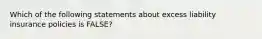 Which of the following statements about excess liability insurance policies is FALSE?