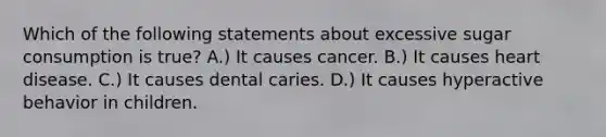 Which of the following statements about excessive sugar consumption is true? A.) It causes cancer. B.) It causes heart disease. C.) It causes dental caries. D.) It causes hyperactive behavior in children.