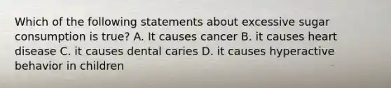 Which of the following statements about excessive sugar consumption is true? A. It causes cancer B. it causes heart disease C. it causes dental caries D. it causes hyperactive behavior in children