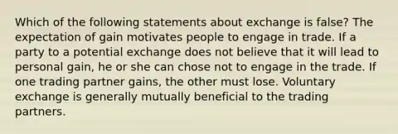 Which of the following statements about exchange is false? The expectation of gain motivates people to engage in trade. If a party to a potential exchange does not believe that it will lead to personal gain, he or she can chose not to engage in the trade. If one trading partner gains, the other must lose. Voluntary exchange is generally mutually beneficial to the trading partners.