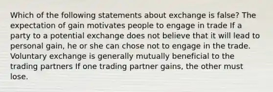 Which of the following statements about exchange is false? The expectation of gain motivates people to engage in trade If a party to a potential exchange does not believe that it will lead to personal gain, he or she can chose not to engage in the trade. Voluntary exchange is generally mutually beneficial to the trading partners If one trading partner gains, the other must lose.