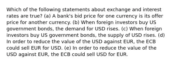 Which of the following statements about exchange and interest rates are true? (a) A bank's bid price for one currency is its offer price for another currency. (b) When foreign investors buy US government bonds, the demand for USD rises. (c) When foreign investors buy US government bonds, the supply of USD rises. (d) In order to reduce the value of the USD against EUR, the ECB could sell EUR for USD. (e) In order to reduce the value of the USD against EUR, the ECB could sell USD for EUR.