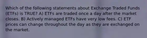 Which of the following statements about Exchange Traded Funds (ETFs) is TRUE? A) ETFs are traded once a day after the market closes. B) Actively managed ETFs have very low fees. C) ETF prices can change throughout the day as they are exchanged on the market.