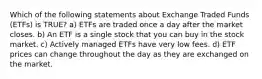 Which of the following statements about Exchange Traded Funds (ETFs) is TRUE? a) ETFs are traded once a day after the market closes. b) An ETF is a single stock that you can buy in the stock market. c) Actively managed ETFs have very low fees. d) ETF prices can change throughout the day as they are exchanged on the market.