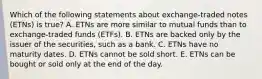 Which of the following statements about exchange-traded notes (ETNs) is true? A. ETNs are more similar to mutual funds than to exchange-traded funds (ETFs). B. ETNs are backed only by the issuer of the securities, such as a bank. C. ETNs have no maturity dates. D. ETNs cannot be sold short. E. ETNs can be bought or sold only at the end of the day.