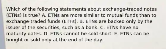 Which of the following statements about exchange-traded notes (ETNs) is true? A. ETNs are more similar to mutual funds than to exchange-traded funds (ETFs). B. ETNs are backed only by the issuer of the securities, such as a bank. C. ETNs have no maturity dates. D. ETNs cannot be sold short. E. ETNs can be bought or sold only at the end of the day.