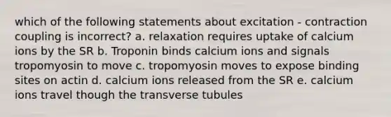 which of the following statements about excitation - contraction coupling is incorrect? a. relaxation requires uptake of calcium ions by the SR b. Troponin binds calcium ions and signals tropomyosin to move c. tropomyosin moves to expose binding sites on actin d. calcium ions released from the SR e. calcium ions travel though the transverse tubules