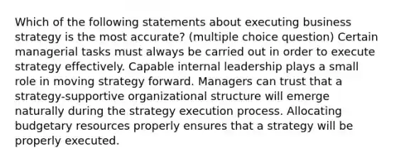 Which of the following statements about executing business strategy is the most accurate? (multiple choice question) Certain managerial tasks must always be carried out in order to execute strategy effectively. Capable internal leadership plays a small role in moving strategy forward. Managers can trust that a strategy-supportive organizational structure will emerge naturally during the strategy execution process. Allocating budgetary resources properly ensures that a strategy will be properly executed.