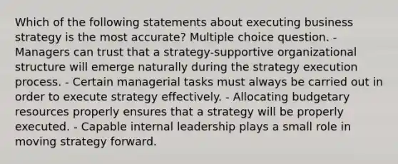 Which of the following statements about executing business strategy is the most accurate? Multiple choice question. - Managers can trust that a strategy-supportive organizational structure will emerge naturally during the strategy execution process. - Certain managerial tasks must always be carried out in order to execute strategy effectively. - Allocating budgetary resources properly ensures that a strategy will be properly executed. - Capable internal leadership plays a small role in moving strategy forward.