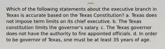 Which of the following statements about the executive branch in Texas is accurate based on the Texas Constitution? a. Texas does not impose term limits on its chief executive. b. The Texas constitution limits the governor's salary. c. The Texas governor does not have the authority to fire appointed officials. d. In order to be governor of Texas, one must be at least 35 years of age.