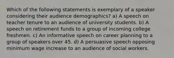 Which of the following statements is exemplary of a speaker considering their audience demographics? a) A speech on teacher tenure to an audience of university students. b) A speech on retirement funds to a group of incoming college freshmen. c) An informative speech on career planning to a group of speakers over 45. d) A persuasive speech opposing minimum wage increase to an audience of social workers.