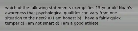 which of the following statements exemplifies 15-year-old Noah's awareness that psychological qualities can vary from one situation to the next? a) I am honest b) I have a fairly quick temper c) I am not smart d) I am a good athlete