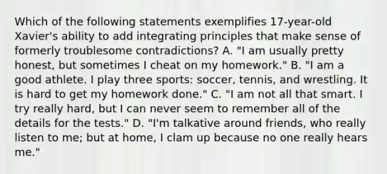 Which of the following statements exemplifies 17-year-old Xavier's ability to add integrating principles that make sense of formerly troublesome contradictions? A. "I am usually pretty honest, but sometimes I cheat on my homework." B. "I am a good athlete. I play three sports: soccer, tennis, and wrestling. It is hard to get my homework done." C. "I am not all that smart. I try really hard, but I can never seem to remember all of the details for the tests." D. "I'm talkative around friends, who really listen to me; but at home, I clam up because no one really hears me."