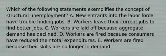 Which of the following statements exemplifies the concept of structural unemployment? A. New entrants into the labor force have trouble finding jobs. B. Workers leave their current jobs to find better jobs. C. Workers are laid off because aggregate demand has declined. D. Workers are fired because consumers have reduced their total expenditures. E. Workers are fired because their skills are no longer in demand.