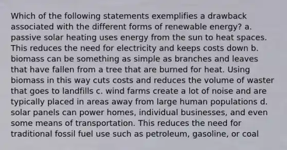 Which of the following statements exemplifies a drawback associated with the different forms of renewable energy? a. passive solar heating uses energy from the sun to heat spaces. This reduces the need for electricity and keeps costs down b. biomass can be something as simple as branches and leaves that have fallen from a tree that are burned for heat. Using biomass in this way cuts costs and reduces the volume of waster that goes to landfills c. wind farms create a lot of noise and are typically placed in areas away from large human populations d. solar panels can power homes, individual businesses, and even some means of transportation. This reduces the need for traditional fossil fuel use such as petroleum, gasoline, or coal