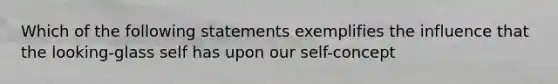 Which of the following statements exemplifies the influence that the looking-glass self has upon our self-concept