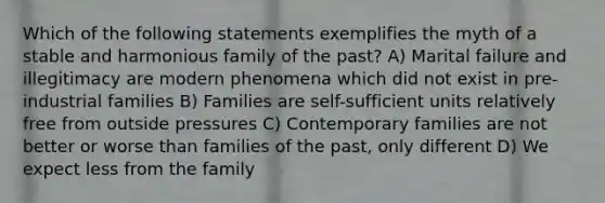 Which of the following statements exemplifies the myth of a stable and harmonious family of the past? A) Marital failure and illegitimacy are modern phenomena which did not exist in pre-industrial families B) Families are self-sufficient units relatively free from outside pressures C) Contemporary families are not better or worse than families of the past, only different D) We expect less from the family