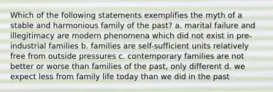 Which of the following statements exemplifies the myth of a stable and harmonious family of the past? a. marital failure and illegitimacy are modern phenomena which did not exist in pre-industrial families b. families are self-sufficient units relatively free from outside pressures c. contemporary families are not better or worse than families of the past, only different d. we expect less from family life today than we did in the past