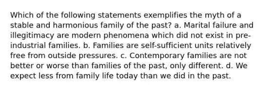 Which of the following statements exemplifies the myth of a stable and harmonious family of the past? a. Marital failure and illegitimacy are modern phenomena which did not exist in pre-industrial families. b. Families are self-sufficient units relatively free from outside pressures. c. Contemporary families are not better or worse than families of the past, only different. d. We expect less from family life today than we did in the past.