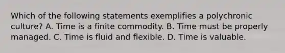 Which of the following statements exemplifies a polychronic culture? A. Time is a finite commodity. B. Time must be properly managed. C. Time is fluid and flexible. D. Time is valuable.