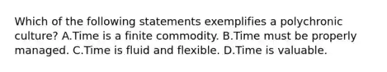 Which of the following statements exemplifies a polychronic culture? A.Time is a finite commodity. B.Time must be properly managed. C.Time is fluid and flexible. D.Time is valuable.