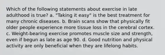 Which of the following statements about exercise in late adulthood is true? a. "Taking it easy" is the best treatment for many chronic diseases. b. Brain scans show that physically fit older people experience more tissue loss in the cerebral cortex. c. Weight-bearing exercise promotes muscle size and strength, even if begun as late as age 90. d. Good nutrition and physical activity are only beneficial when they are lifelong habits.