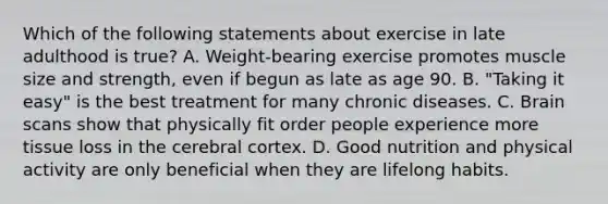 Which of the following statements about exercise in late adulthood is true? A. Weight-bearing exercise promotes muscle size and strength, even if begun as late as age 90. B. "Taking it easy" is the best treatment for many chronic diseases. C. Brain scans show that physically fit order people experience more tissue loss in the cerebral cortex. D. Good nutrition and physical activity are only beneficial when they are lifelong habits.