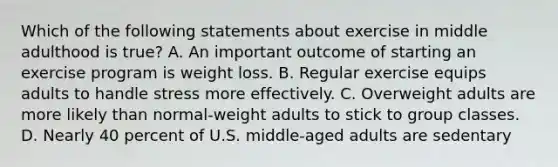 Which of the following statements about exercise in middle adulthood is true? A. An important outcome of starting an exercise program is weight loss. B. Regular exercise equips adults to handle stress more effectively. C. Overweight adults are more likely than normal-weight adults to stick to group classes. D. Nearly 40 percent of U.S. middle-aged adults are sedentary