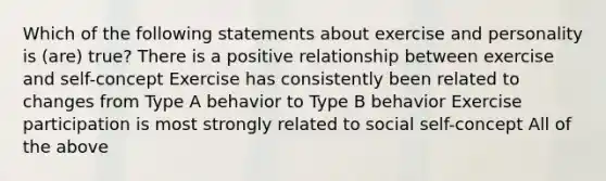 Which of the following statements about exercise and personality is (are) true? There is a positive relationship between exercise and self-concept Exercise has consistently been related to changes from Type A behavior to Type B behavior Exercise participation is most strongly related to social self-concept All of the above