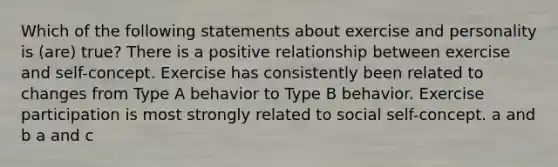 Which of the following statements about exercise and personality is (are) true? There is a positive relationship between exercise and self-concept. Exercise has consistently been related to changes from Type A behavior to Type B behavior. Exercise participation is most strongly related to social self-concept. a and b a and c