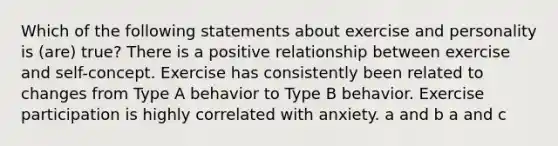 Which of the following statements about exercise and personality is (are) true? There is a positive relationship between exercise and self-concept. Exercise has consistently been related to changes from Type A behavior to Type B behavior. Exercise participation is highly correlated with anxiety. a and b a and c