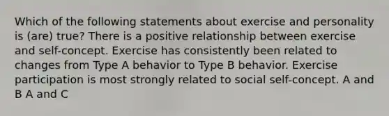 Which of the following statements about exercise and personality is (are) true? There is a positive relationship between exercise and self-concept. Exercise has consistently been related to changes from Type A behavior to Type B behavior. Exercise participation is most strongly related to social self-concept. A and B A and C