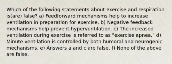 Which of the following statements about exercise and respiration is(are) false? a) Feedforward mechanisms help to increase ventilation in preparation for exercise. b) Negative feedback mechanisms help prevent hyperventilation. c) The increased ventilation during exercise is referred to as "exercise apnea." d) Minute ventilation is controlled by both humoral and neurogenic mechanisms. e) Answers a and c are false. f) None of the above are false.