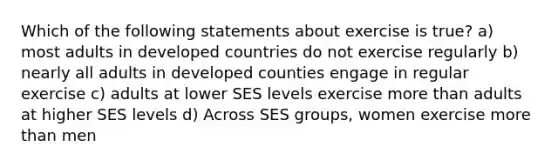 Which of the following statements about exercise is true? a) most adults in developed countries do not exercise regularly b) nearly all adults in developed counties engage in regular exercise c) adults at lower SES levels exercise more than adults at higher SES levels d) Across SES groups, women exercise more than men