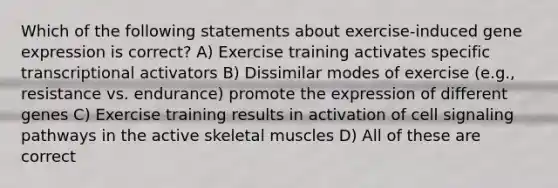 Which of the following statements about exercise-induced gene expression is correct? A) Exercise training activates specific transcriptional activators B) Dissimilar modes of exercise (e.g., resistance vs. endurance) promote the expression of different genes C) Exercise training results in activation of cell signaling pathways in the active skeletal muscles D) All of these are correct