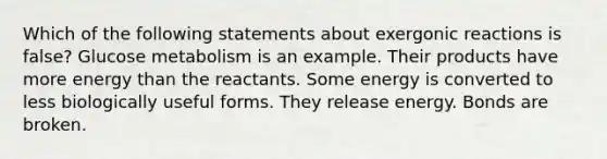 Which of the following statements about exergonic reactions is false? Glucose metabolism is an example. Their products have more energy than the reactants. Some energy is converted to less biologically useful forms. They release energy. Bonds are broken.