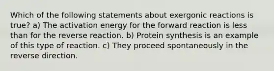 Which of the following statements about exergonic reactions is true? a) The activation energy for the forward reaction is <a href='https://www.questionai.com/knowledge/k7BtlYpAMX-less-than' class='anchor-knowledge'>less than</a> for the reverse reaction. b) <a href='https://www.questionai.com/knowledge/kVyphSdCnD-protein-synthesis' class='anchor-knowledge'>protein synthesis</a> is an example of this type of reaction. c) They proceed spontaneously in the reverse direction.