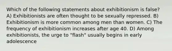 Which of the following statements about exhibitionism is false? A) Exhibitionists are often thought to be sexually repressed. B) Exhibitionism is more common among men than women. C) The frequency of exhibitionism increases after age 40. D) Among exhibitionists, the urge to "flash" usually begins in early adolescence